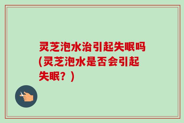 灵芝泡水治引起失眠吗(灵芝泡水是否会引起失眠？)