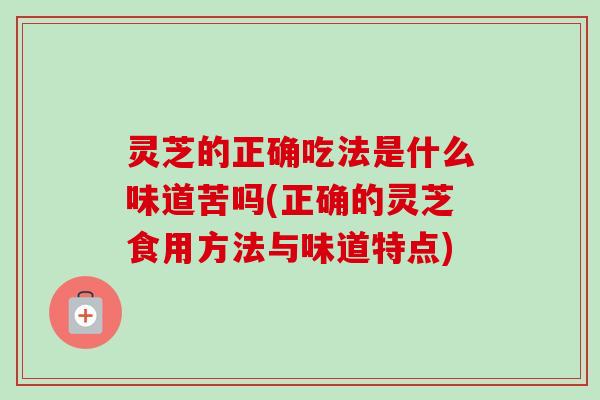 灵芝的正确吃法是什么味道苦吗(正确的灵芝食用方法与味道特点) 灵芝的正确吃法是什么味道苦吗(正确的灵芝食用方法与味道特点)