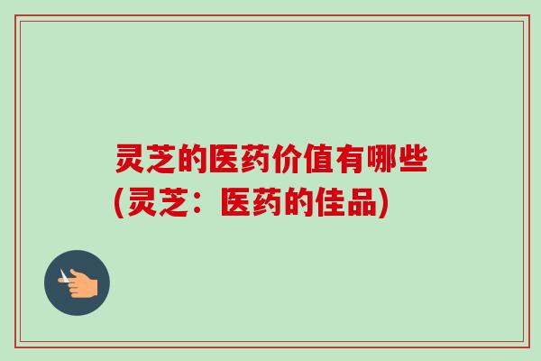 灵芝的医药价值有哪些(灵芝：医药的佳品)