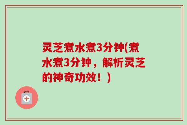 灵芝煮水煮3分钟(煮水煮3分钟，解析灵芝的神奇功效！)