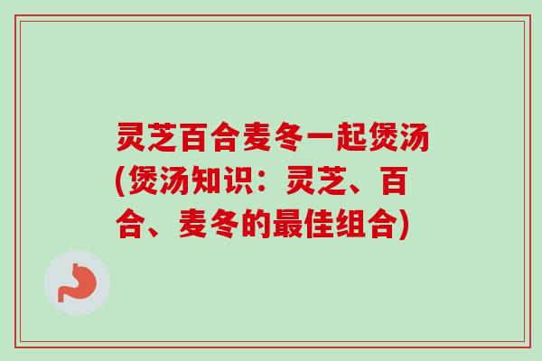 灵芝百合麦冬一起煲汤(煲汤知识：灵芝、百合、麦冬的最佳组合)