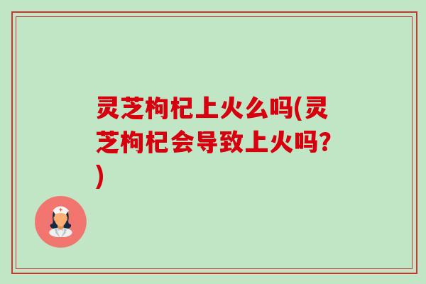 灵芝枸杞上火么吗(灵芝枸杞会导致上火吗？)