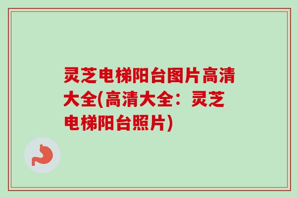 灵芝电梯阳台图片高清大全(高清大全：灵芝电梯阳台照片)
