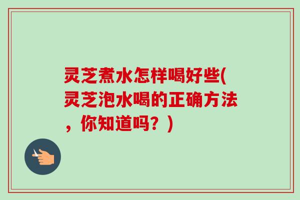 灵芝煮水怎样喝好些(灵芝泡水喝的正确方法，你知道吗？)