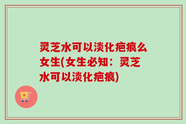 灵芝水可以淡化疤痕么女生(女生必知：灵芝水可以淡化疤痕)