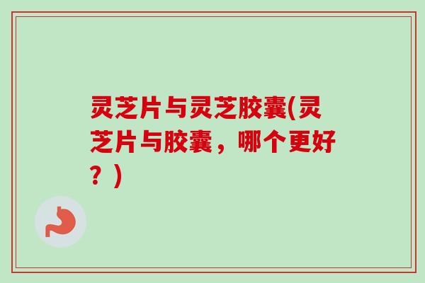 灵芝片与灵芝胶囊(灵芝片与胶囊，哪个更好？)