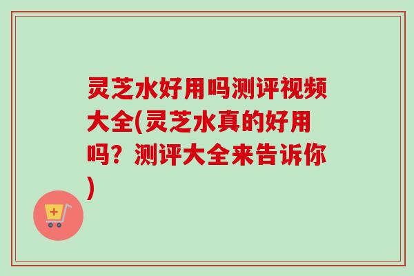 灵芝水好用吗测评视频大全(灵芝水真的好用吗?测评大全来告诉你) 灵芝水好用吗测评视频大全(灵芝水真的好用吗?测评大全来告诉你)