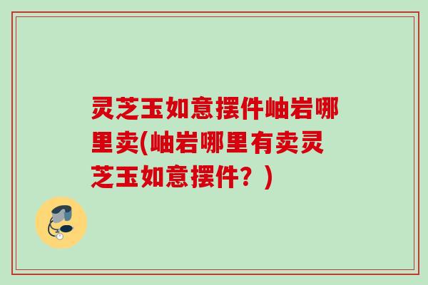 灵芝玉如意摆件岫岩哪里卖(岫岩哪里有卖灵芝玉如意摆件?) 灵芝玉如意摆件岫岩哪里卖(岫岩哪里有卖灵芝玉如意摆件?)