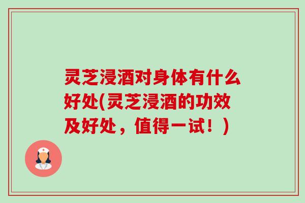 灵芝浸酒对身体有什么好处(灵芝浸酒的功效及好处，值得一试！)