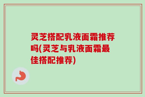 灵芝搭配乳液面霜推荐吗(灵芝与乳液面霜最佳搭配推荐)