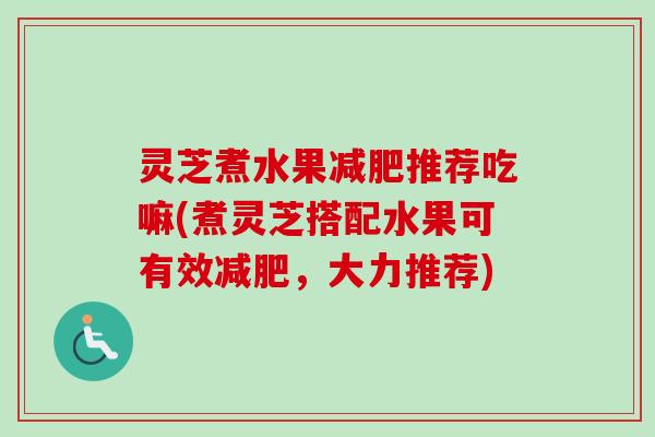 灵芝煮水果推荐吃嘛(煮灵芝搭配水果可有效,大力推荐) 灵芝煮水果推荐吃嘛(煮灵芝搭配水果可有效,大力推荐)