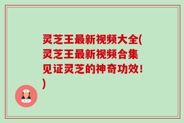 灵芝王新视频大全(灵芝王新视频合集 见证灵芝的神奇功效！)
