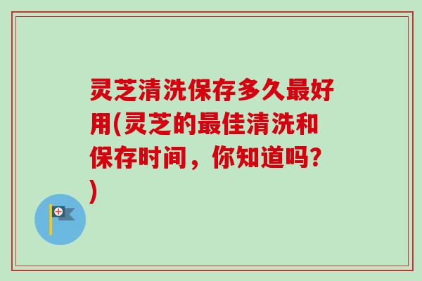 灵芝清洗保存多久最好用(灵芝的最佳清洗和保存时间，你知道吗？)