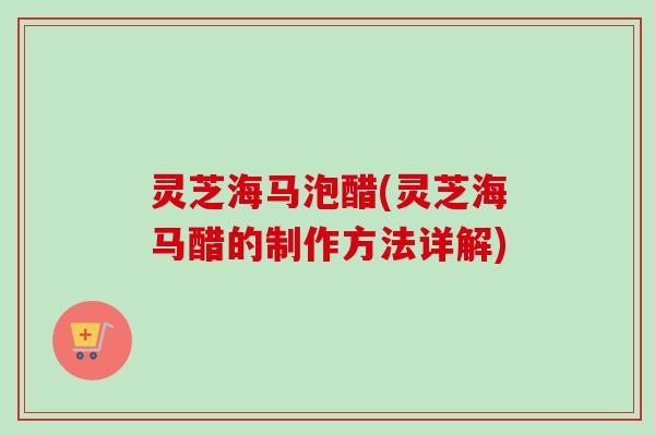 灵芝海马泡醋(灵芝海马醋的制作方法详解)