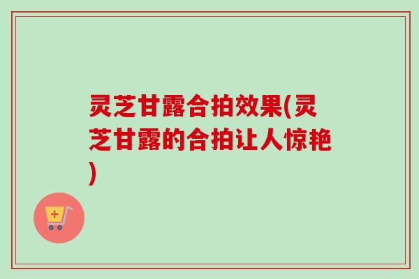 灵芝甘露合拍效果(灵芝甘露的合拍让人惊艳)