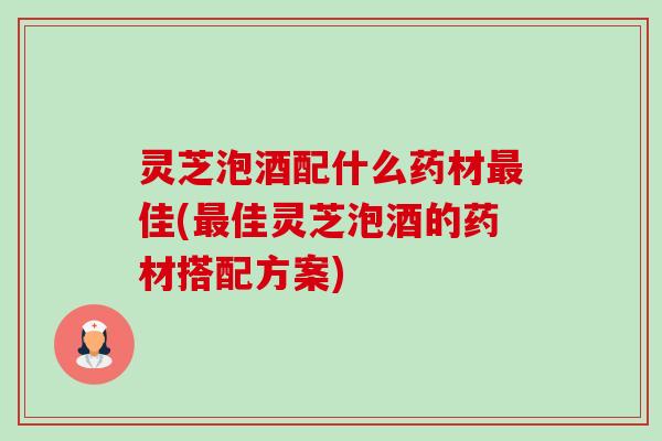 灵芝泡酒配什么药材佳(佳灵芝泡酒的药材搭配方案)