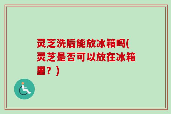 灵芝洗后能放冰箱吗(灵芝是否可以放在冰箱里？)