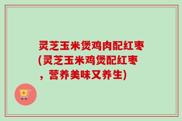 灵芝玉米煲鸡肉配红枣(灵芝玉米鸡煲配红枣，营养美味又养生)