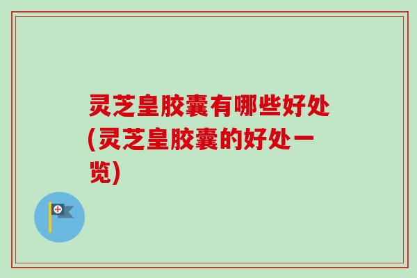 灵芝皇胶囊有哪些好处(灵芝皇胶囊的好处一览)