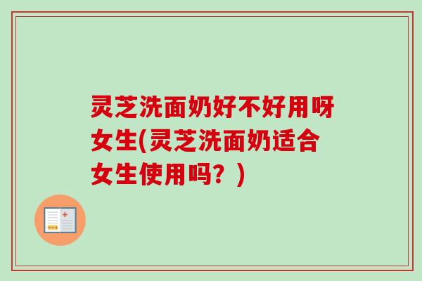 灵芝洗面奶好不好用呀女生(灵芝洗面奶适合女生使用吗？)
