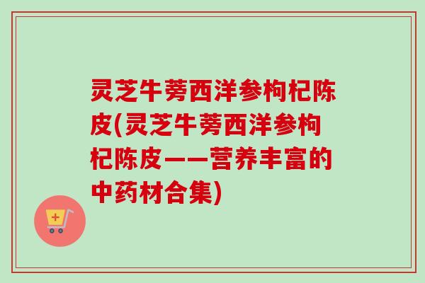 灵芝牛蒡西洋参枸杞陈皮(灵芝牛蒡西洋参枸杞陈皮——营养丰富的材合集)
