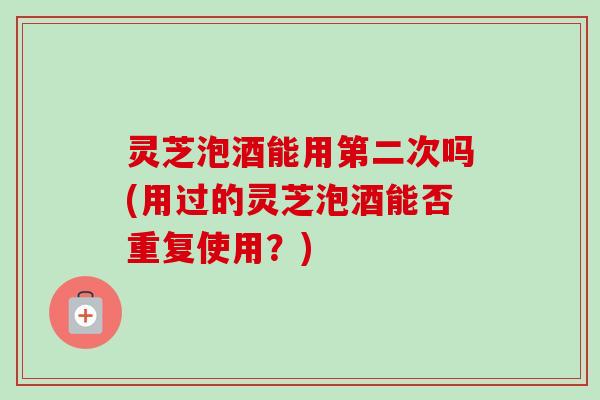 灵芝泡酒能用第二次吗(用过的灵芝泡酒能否重复使用？)