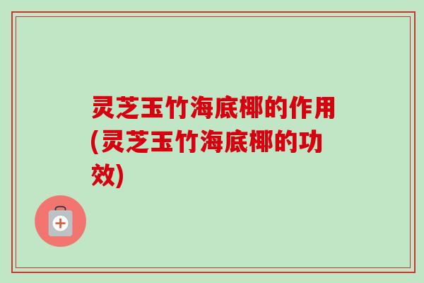 灵芝玉竹海底椰的作用(灵芝玉竹海底椰的功效)