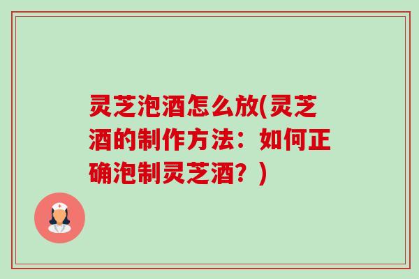 灵芝泡酒怎么放(灵芝酒的制作方法：如何正确泡制灵芝酒？)