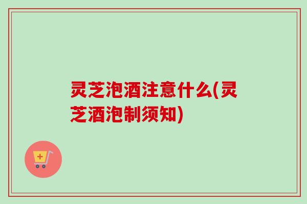 灵芝泡酒注意什么(灵芝酒泡制须知)