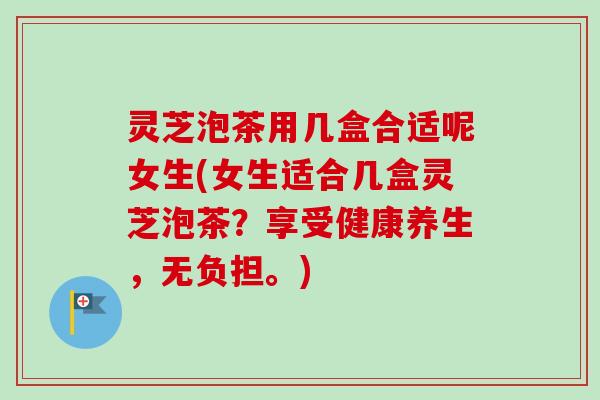 灵芝泡茶用几盒合适呢女生(女生适合几盒灵芝泡茶？享受健康养生，无负担。)