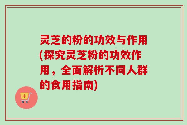 灵芝的粉的功效与作用(探究灵芝粉的功效作用，全面解析不同人群的食用指南)