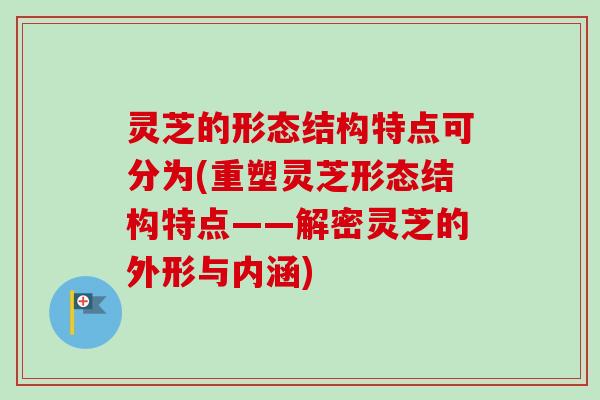 灵芝的形态结构特点可分为(重塑灵芝形态结构特点——解密灵芝的外形与内涵)