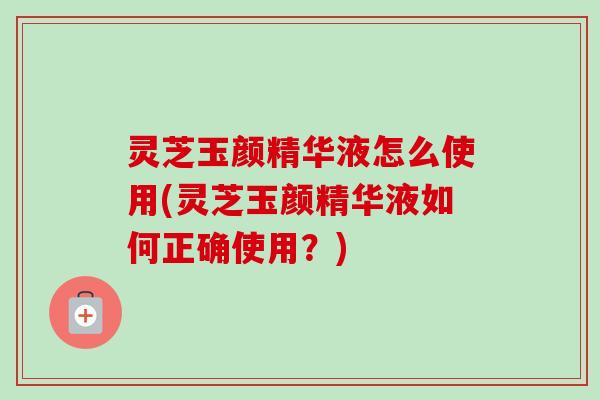 灵芝玉颜精华液怎么使用(灵芝玉颜精华液如何正确使用？)
