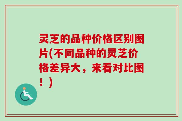 灵芝的品种价格区别图片(不同品种的灵芝价格差异大，来看对比图！)