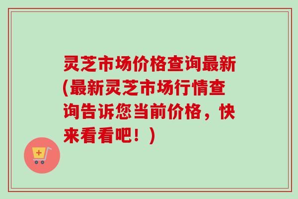 灵芝市场价格查询最新(最新灵芝市场行情查询告诉您当前价格，快来看看吧！)