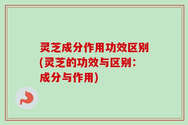 灵芝成分作用功效区别(灵芝的功效与区别：成分与作用)