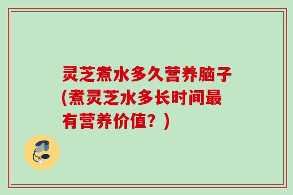 灵芝煮水多久营养脑子(煮灵芝水多长时间最有营养价值？)