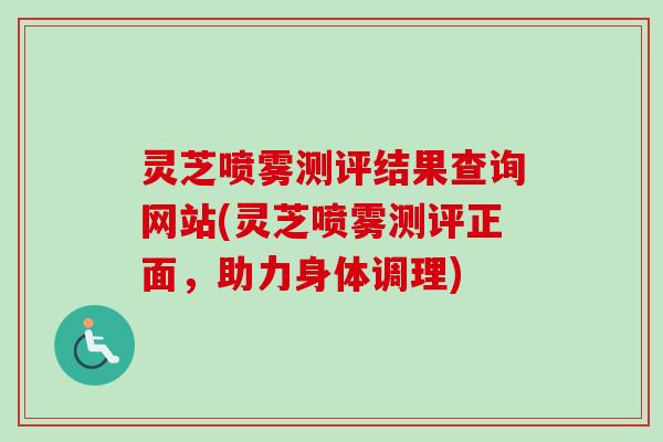 灵芝喷雾测评结果查询网站(灵芝喷雾测评正面，助力身体调理)