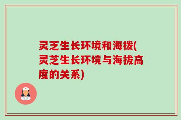 灵芝生长环境和海拨(灵芝生长环境与海拔高度的关系)