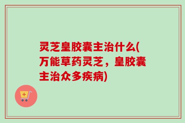 灵芝皇胶囊主治什么(万能草药灵芝，皇胶囊主治众多疾病)