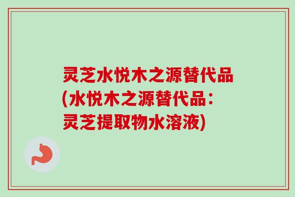 灵芝水悦木之源替代品(水悦木之源替代品：灵芝提取物水溶液)