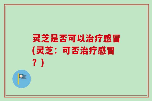灵芝是否可以治疗感冒(灵芝：可否治疗感冒？)