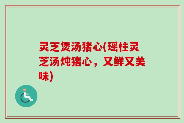 灵芝煲汤猪心(瑶柱灵芝汤炖猪心，又鲜又美味)