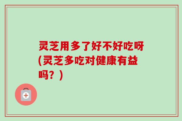 灵芝用多了好不好吃呀(灵芝多吃对健康有益吗？)