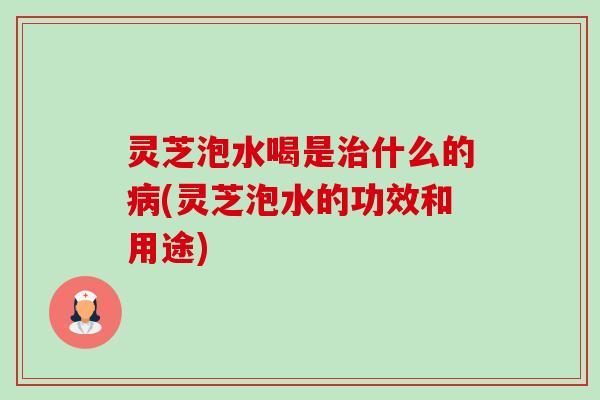 灵芝泡水喝是治什么的病(灵芝泡水的功效和用途)
