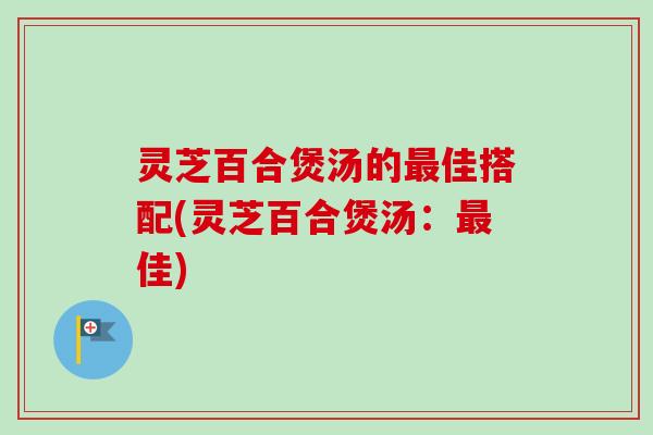 灵芝百合煲汤的佳搭配(灵芝百合煲汤:佳) 灵芝百合煲汤的佳搭配(灵芝百合煲汤:佳)