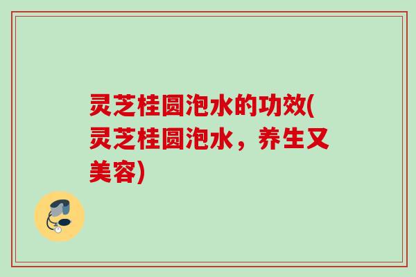 灵芝桂圆泡水的功效(灵芝桂圆泡水，养生又美容)