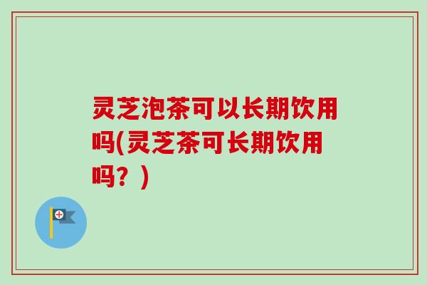 灵芝泡茶可以长期饮用吗(灵芝茶可长期饮用吗？)