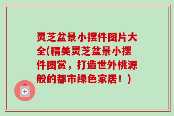 灵芝盆景小摆件图片大全(精美灵芝盆景小摆件图赏，打造世外桃源般的都市绿色家居！)