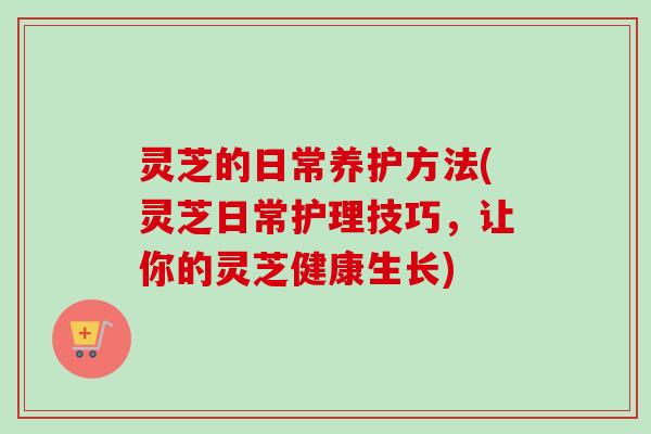 灵芝的日常养护方法(灵芝日常护理技巧，让你的灵芝健康生长)